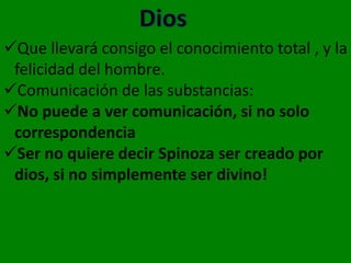 Que llevará consigo el conocimiento total , y la
 felicidad del hombre.
Comunicación de las substancias:
No puede a ver comunicación, si no solo
 correspondencia
Ser no quiere decir Spinoza ser creado por
 dios, si no simplemente ser divino!
 