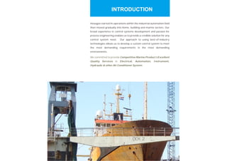 Hexagon started its operations within the industrial automation field
then moved gradually into home, building and marine sectors. Our
broad experience in control systems development and passion for
process engineering enables us to provide a credible solution for any
control system need. Our approach to using best-of-industry
technologies allows us to develop a custom control system to meet
the most demanding requirements in the most demanding
environments.
We committed to provide &
in
.
Competitive Marine Product Excellent
Quality Services Electrical, Automation, Instrument,
Hydraulic & other Air Conditioner System
INTRODUCTION
 