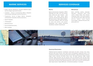 Ÿ
Ÿ
Ÿ
Ÿ
Ÿ
Ÿ
Ÿ
Ÿ
Design, Fabricate, Manufacture, Assembly (Shipboard Engine,
Electrical, Bridge Cargo Control Console)
Installation , Testing & Commissioning (Marine, Navigation,
Communication, Automation, Electrical, Electronics,)
Troubleshoot, Service & Repair (Marine, Navigation,
Communication, Automation, Electrical, Electronics,)
System Integration
Turnkey project
Mechanical Service
Electrical & Mechanical works
Motor rewinding
Marine
Marine Communication, Navigation, GMDSS,
VDR/SVDR, AIS, SSAS, LRIT, Echo Sounder,
Sonar, Speed Log, Gyro Compass, Gyro
Stabilizer Unit, Radar, Ballast Water
Treatment, Data Recorder Black Box, Marine
PBX and Intercom, Public address/talkback,
Sound Power Telephone, VSAT, LES tracking
on asset and control, and system,
hydrographic sonar, sounder, Educational
simulation kit, Satellite TV and network.
Mechanical
Motor rewinding, welding, shipwright,
fabrication , penetration, winch, Crane
Control, General Fitting. Flow, Pressure,
Temperature Meter, Flow Sensor/Indicator,
Gyro and steering control, Motor and Pump
S e r v i c e , R e p a i r, S m a l l E n g i n e
Service/Repair. Hydarulic/Pneumatic valve,
pump, power unit.
Electrical/Electronics
Shipboard Electrical equipment, switchboard, control panel, fire alarm, steering, crane, winch,
generator, AVR, pump, actuator, reefer, boiler control, airconditioning, refrigeration system, CCTV
and Remote Surveillance, All type of wiring and cable installation, Engine Date Remote monitoring,
Engine Control, Generator and Motor, Pump, Crane, Oily Water Seperator, ODME, Sewage
Treatment, Bilge and pump room gas detector, Tank Level Monitoring, Main and Aux Engine
Protection, Alarm Monitoring, Rudder and CPP indicator, Telegrah, Battery Charger, Navigation Light
Switch Panel, Gas Detector Panel, Bearing Temperature, Valve Control, Electronic Card and System,
Water Ingress System. Enginer RPM meter. Entertainment and Musial. Fire damper.
MARINE SERVICES SERVICES COVERAGE
 