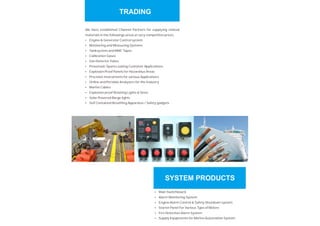 We have established Channel Partners for supplying related
materials in the followings areas at very competitive prices
Engine & Generator Control system
Monitoring and Measuring Systems
Tanksystem and MMC Tapes
Calibration Gases
Gas Detector Tubes
Pneumatic Spares suiting Customer Applications.
Explosion Proof Panels for Hazardous Areas
Precision Instruments for various Applications
Online and Portable Analyzers for the Industry
Marine Cables
Explosion proof Rotating Lights & Siren
Solar Powered Barge lights
Self Contained Breathing Apparatus / Safety gadgets
Ÿ
Ÿ
Ÿ
Ÿ
Ÿ
Ÿ
Ÿ
Ÿ
Ÿ
Ÿ
Ÿ
Ÿ
Ÿ
Ÿ
Ÿ
Ÿ
Ÿ
Ÿ
Ÿ
Main Switchboard
Alarm Monitoring System
Engine Alarm Control & Safety Shutdown system
Starter Panel For Various Type of Motors
Fire Detection Alarm System
Supply Equipments for Marine Automation System
TRADING
SYSTEM PRODUCTS
 