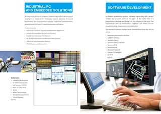 We distribute all kind of computer engineering products and services
ranging from Industrial PC, Embedded system solutions, PC based
Automation and measurement solution, Industrial communication
solutions and RFID and PC based Automation softwares.
Industrial Computer System and Networks Appliances
Industrial Embedded System and Devices
SCADA and Industrial HMI System
PC Based Automation and Measurement Devices
Industral Communication Devices
RFID Readers and Biometrics
Products we carried :
Ÿ
Ÿ
Ÿ
Ÿ
Ÿ
Ÿ
Solutions
Ÿ
Ÿ
Ÿ
Ÿ
Ÿ
Industrial Automation
In-Vehicle Computer
Self Service/ KIOSK
Point-of-Sale/ POS
Retail
Ÿ
Ÿ
Ÿ
Hotel/Smart Home
Test and Measurement
Digital Signage
and etc
INDUSTRIAL PC
AND EMBEDDED SOLUTIONS
SOFTWARE DEVELOPMENT
In modern automation system, software is providing safe, secure,
reliable and accurate work of the plant. At the same time it is
important to develop and design all the software in the way that
experienced user or maintenance engineer can easily execute
troubleshooting, maintenance or modification.
Standardized software design needs standardized tools that we are
using:
SIMATIC STEP 7
Siemens WinCC
Siemens WinCC Flexible
Siemens PCS
AutomationX
Beckhoff TwinCAT
Omron CX Designer
GE iFIX
and etc
Ÿ National Instruments Lab View
Ÿ
Ÿ
Ÿ
Ÿ
Ÿ
Ÿ
Ÿ
Ÿ
 