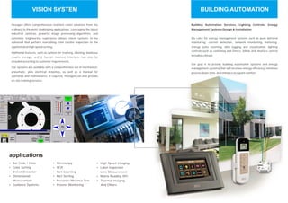 Hexagon offers comprehensive machine vision solutions from the
ordinary to the most challenging applications. Leveraging the latest
industrial cameras, powerful image processing algorithms, and
extensive engineering experience allows vision systems to be
delivered that perform everything from routine inspection to the
sophisticated high speed sorting.
Additional features, such as options for marking, labeling, database
results storage, and a human machine interface, can also be
included according to customer requirements.
Our systems are available with a comprehensive set of mechanical,
pneumatic, plus electrical drawings, as well as a manual for
operation and maintenance. If required, Hexagon can also provide
on-site training services.
Ÿ
Ÿ
Ÿ
Ÿ
Ÿ
Bar Code / Data
Color Sorting
Defect Detection
Dimensional
Measurement
Guidance Systems
Ÿ
Ÿ
Ÿ
Ÿ
Ÿ
Ÿ
Microscopy
OCR
Part Counting
Part Sorting
Presence/Absence Test
Process Monitoring
applications
Ÿ
Ÿ
Ÿ
Ÿ
Ÿ
High Speed Imaging
Label Inspection
Lens Measurement
Matrix Reading SPC
Thermal Imaging
And Others
VISION SYSTEM
Building Automation Services, Lighting Controls, Energy
Management Systems Design & Installation
Our goal is to provide building automation systems and energy
management systems that will increase energy efficiency, minimize
process down time, and enhance occupant comfort.
We cater for energy management systems such as peak demand
monitoring, current detection, network monitoring, metering,
energy pulse counting, data logging and visualisation, lighting
controls such as switching and timers, blinds and shutters control
including climate
BUILDING AUTOMATION
 