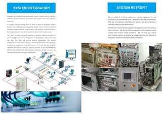 SYSTEM INTEGRATION
Hexagon can integrate data acquisition, vision, motion control, robotics,
statistical process control, and other sub-systems into one seamless
structure.
In today's manufacturing there is often a need to integrate various
devices into a working and integrated system. there is often a need to
integrate various devices, instruments, sub-systems, control systems,
test equipment etc. to create a seamless system that works as one.
The "glue" to make it all work together is software. What is needed is a
multi disciplinary understanding of the whole process. That's where we
can help. We offer full service system integration: this means
integration of mechanical systems, electrical/electronics and software
to create a completely integrated system. Not only can we integrate
systems, we can also help you specify systems. if you are wondering
which instruments to use and integrate towards a certain outcome, we
can help you choose the right components.
We can refurbish, modify or update your existing equipment for new
applications or extended life time. No need to discard old machines.
With our cost effective refurbishment options, we will undertake a
machine rebuild to any desired level.
We offer full Control System upgrades designed to meet the needs of
each customer. We also do Safety upgrades as old machines rarely
comply with modern safety standards. We can help you reduce
work related injuries by making any upgrades that are needed to
bring your machine into proper safety compliance.
We can refurbish, modify or update your existing equipment for new
applications or extended life time. No need to discard old machines.
With our cost effective refurbishment options, we will undertake a
machine rebuild to any desired level.
We offer full Control System upgrades designed to meet the needs of
each customer. We also do Safety upgrades as old machines rarely
comply with modern safety standards. We can help you reduce
work related injuries by making any upgrades that are needed to
bring your machine into proper safety compliance.
SYSTEM RETROFIT
 