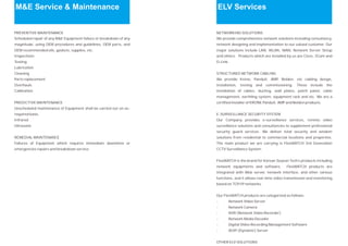 M&E Service & Maintenance
PREVENTIVE MAINTENANCE
Scheduled repair of any M&E Equipment failure or breakdown of any
magnitude, using OEM procedures and guidelines, OEM parts, and
OEM recommended oils, gaskets, supplies, etc.
Inspections
Testing
Lubrication
Cleaning
Parts replacement
Overhauls
Calibration
PREDICTIVE MAINTENANCE
Unscheduled maintenance of Equipment shall be carried out on as-
required basis.
Infrared
Ultrasonic
REMEDIAL MAINTENANCE
Failures of Equipment which requires immediate downtime or
emergencies repairs and breakdown service.
ELV Services
NETWORKING SOLUTIONS
We provide comprehensive network solutions including consultancy,
network designing and implementation to our valued customer. Our
major solutions include LAN, WLAN, WAN, Network Server Setup
and others. Products which are installed by us are Cisco, 3Com and
D-Link.
STRUCTURED NETWORK CABLING
We provide Krone, Panduit, AMP, Belden, etc cabling design,
installation, testing and commissioning. These include the
installation of cables, ducting, wall plates, patch panel, cable
management, earthling system, equipment rack and etc. We are a
certified installer of KRONE Panduit, AMP and Belden products.
E-SURVEILLANCE SECURITY SYSTEM
Our Company provides e-surveillance services, remote video
surveillance solutions and consultancies to supplement professional
security guard services. We deliver total security and wisdom
solutions from residential to commercial locations and properties.
The main product we are carrying is FlexWATCH 3rd Generation
CCTV Surveillance System.
FlexWATCH is the brand for Korean Seyeon Tech’s products including
network equipments and software. FlexWATCH products are
integrated with Web server, network interface, and other various
functions, and it allows real-time video transmission and monitoring
based on TCP/IP networks.
Our FlexWATCH products are categorized as follows:
- Network Video Server
- Network Camera
- NVR (Network Video Recorder)
- Network Media Decoder
- Digital Video Recording Management Software
- AOIP (Dynamic) Server
OTHER ELV SOLUTIONS
 