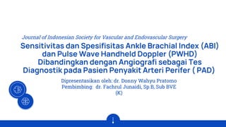 Sensitivitas dan Spesifisitas Ankle Brachial Index (ABI)
dan Pulse Wave Handheld Doppler (PWHD)
Dibandingkan dengan Angiografi sebagai Tes
Diagnostik pada Pasien Penyakit Arteri Perifer ( PAD)
Dipresentasikan oleh: dr. Donny Wahyu Pratomo
Pembimbing: dr. Fachrul Junaidi, Sp.B, Sub BVE
(K)
Journal of Indonesian Society for Vascular and Endovascular Surgery
 