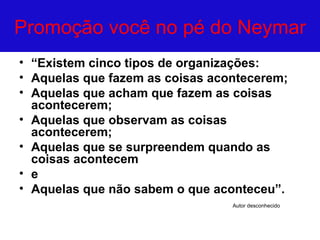 Promoção você no pé do Neymar
• “Existem cinco tipos de organizações:
• Aquelas que fazem as coisas acontecerem;
• Aquelas que acham que fazem as coisas
  acontecerem;
• Aquelas que observam as coisas
  acontecerem;
• Aquelas que se surpreendem quando as
  coisas acontecem
• e
• Aquelas que não sabem o que aconteceu”.
                                 Autor desconhecido
 