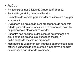 • Ações:
• Pontos extras nas 3 lojas do grupo Sanfrancisco.
• Pontos de gôndola, bem precificados.
• Promotora de vendas para abordar os clientes e divulgar
  a promoção.
• Divulgação da promoção com propaganda de som pela
  cidade para reforçar o incentivo e a compra do produto
  da promoção e alavancar as vendas.
• Cadastro dos códigos, e dos clientes na promoção no
  site dentro da própria loja, buscando facilitar a
  participação do mesmo na promoção.
• Montagem de 2 Banner com imagens da promoção para
  cativar a curiosidade dos clientes e incentivar a compra
  do produto e participar da promoção.
 