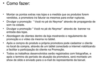 • Como fazer:

•   Montar os pontos extras nas lojas e a medida que os produtos forem
    vendidos, a promotora ira faturar os mesmos para evitar rupturas.
•   Divulgar a promoção “ Você no pé do Neymar” através de propaganda de
    som na cidade.
•   Divulgar a promoção “ Você no pé do Neymar” através de banner na
    entrada das lojas.
•   Abordagem de clientes dentro da loja mostrando o regulamento da
    promoção e o vídeo da mesma no tablet.
•   Após a compra do produto a própria promotora pode cadastrar o cliente
    no local da compra, através de um tablet conectado a internet viabilizando
    a facilitar a participação do cliente na Promoção.
•   Todos os trabalhos desenvolvidos serão registrados com fotografias, e
    após o termino do período de atuação da promotora, será montado um
    show de slide e enviado para o e-mail do representante da baruel.
 