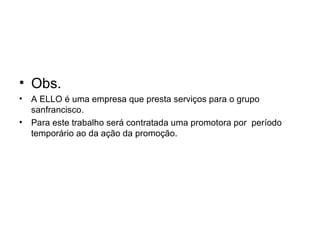 • Obs.
• A ELLO é uma empresa que presta serviços para o grupo
  sanfrancisco.
• Para este trabalho será contratada uma promotora por período
  temporário ao da ação da promoção.
 