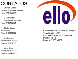 CONTATOS:
   Emerson Lopes
Diretor e analista de sistema
Fone: 87-91065997

  Cícero Santos
Coordenador de Marketing
Fone: 87-96453254

  Cibele Gomes
Supervisora                     Ello Locação de Veículos e Serviços
Fone: 81-96614566               Terceirizados LTDA
                                Av. Lídia Aragão, 205 Quadra 05
 Jéssica Ninfa                 Petrolândia-PE
Promotora de vendas             Fone: (87) 3851-1052
Fone: 87-99251383

  Maria Selma
Promotora de vendas
Fone: 87-99742766
 