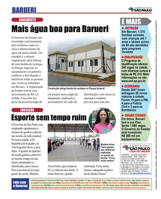 BARUERI
      SANEAMENTO
                                                                                                                                           E MAIS




                                                                                                                                                                                     AS PESSOAS ENTREVISTADAS AUTORIZARAM POR ESCRITO O USO DE SUA IMAGEM E DEPOIMENTO
Mais água boa para Barueri                                                                                                                    NUTRIÇÃO
                                                                                                                                           Em Barueri, 1.570
                                                                                                                                           famílias carentes
O Governo do Estado vem                                                                                                                    com crianças até 7
investindo continuamente                                                                                                                   anos e idosos acima
para melhorar cada vez                                                                                                                     de 60 são atendidos
mais o abastecimento de                                                                                                                    pelo programa
água em nossa cidade. Um                                                                                                                   Vivaleite
exemplo é a recente                                                                                                                           QUALIFICAÇÃO
implantação, pela Sabesp,                                                                                                                  O Programa de
de uma bomba de recalque                                                                                                                   Qualiﬁcação oferece
no Parque Imperial. O                                                                                                                      240 vagas na cidade,
equipamento vai permitir                                                                                                                   com diversos cursos e
melhorar a distribuição e                                                                                                                  bolsa de R$ 210. Mais
beneficiar todas as pessoas
                                                                                                                                           informações no site
                                                                                                                                           www.sert.sp.gov.br
que vivem ou trabalham
em Barueri. A implantação                                                                                                                    SEGURANÇA
                                       Construção abriga bomba de recalque no Parque Imperial
da bomba contou com                                                                                                                        Desde 2007 foram
investimento de R$ 1,6                 um projeto mais amplo de                         distribuição, com início de                        entregues 26 novas
milhão. Essa obra faz                  adequação, ampliação e                           operação completa                                  viaturas à cidade.
                                                                                                                                           Foram 19 para a PM,
parte da primeira etapa de             assentamento de redes de                         prevista para este ano.                            4 para a Polícia
                                                                                                                                           Civil e 3 para os
        EDUCAÇÃO                                                                                                                           Bombeiros.

Esporte sem tempo ruim                                                                                                                        ENSINO TÉCNICO
                                                                                                                                           Em breve, Barueri




                                                                                                                                                                                     CIDADANIA É MANTER A CIDADE LIMPA. NÃO JOGUE ESTE BOLETIM NO CHÃO
                                                                                                                                           terá a sua Etec.
O Governo de São Paulo vem                                                                                                                 Serão 1.080 vagas.
ampliando rapidamente o                                                                                                                    O Governo do Estado
número de quadras cobertas                                                                                                                 está investindo
nas escolas da rede estadual.                                                                                                              R$ 500 mil em
Na nossa cidade, a EE                                                                                                                      equipamentos.
República do Equador, na                                                                                       Marlene Alves
Vila Engenho Novo, é uma                                                                                       Freire gostou
                                                                                                               das melhorias
delas. A quadra de esportes                                                                                    realizadas
da escola ganhou cobertura                                                                                     na quadra da                Expediente – Jornalista responsável:
                                                                                                                                           Eduardo Mattos – MTB 13.060 (SP) –
ao mesmo tempo em que                                                                                          escola: “Ficou              Governo do Estado de São Paulo –
                                                                                                               muito melhor”.              Av. Morumbi, 4.500 – CEP 05650-905 –
foram substituídos os                                                                                                                      São Paulo – SP – Fone: (0xx11)
                                                                                                                                           2193-8344 (PABX). Este boletim é uma
alambrados, piso e traves.             Alves Freire, que estuda na                      reformada. Ficou muito                             publicação de informação à comunidade,
                                                                                                                                           distribuída gratuitamente. Sua venda é
Para a auxiliar de serviços            EE e é mãe de uma aluna, “é                      bonita e adequada à prática                        proibida. Mais informações, notícias e
                                                                                                                                           serviços no site www.saopaulo.sp.gov.br
gerais da escola, Marlene              muito bom ter a quadra                           de atividades físicas”.

                 Você pode participar do Governo de São Paulo, dando sugestões e opiniões. Em casa, no Acessa SP de sua cidade ou mesmo numa lan house, basta acessar a internet e
 Fale com        se cadastrar em redes sociais como Orkut (www.orkut.com.br/Main#Community?cmm=90814067), Twitter (www.twitter.com/governosp), Facebook (www.facebook.
 o Governo       com/governosp), YouTube (www.youtube.com/governosp) ou Flickr (www.ﬂickr.com/governosp). Por meio desses canais, além de enviar comentários, você receberá
                 informações atualizadas sobre as ações e serviços do Governo do Estado. Para receber este boletim, inscreva-se pelo e-mail saopaulosite@comunicacao.sp.gov.br
 