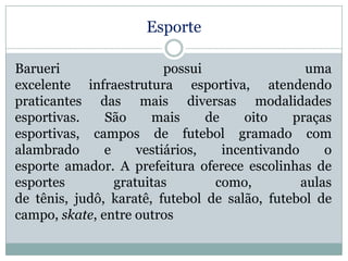 Esporte
Barueri
possui
uma
excelente infraestrutura esportiva, atendendo
praticantes das mais diversas modalidades
esportivas.
São
mais
de
oito
praças
esportivas, campos de futebol gramado com
alambrado
e
vestiários,
incentivando
o
esporte amador. A prefeitura oferece escolinhas de
esportes
gratuitas
como,
aulas
de tênis, judô, karatê, futebol de salão, futebol de
campo, skate, entre outros

 
