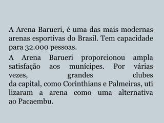 A Arena Barueri, é uma das mais modernas
arenas esportivas do Brasil. Tem capacidade
para 32.000 pessoas.
A Arena Barueri proporcionou ampla
satisfação aos munícipes. Por várias
vezes,
grandes
clubes
da capital, como Corinthians e Palmeiras, uti
lizaram a arena como uma alternativa
ao Pacaembu.

 