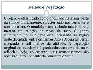 Relevo e Vegetação
O relevo é classificado como ondulado na maior parte
da cidade praticamente, caracterizado por vertentes e
altos de serra. O município tem altitude média de 719
metros em relação ao nível do mar. O ponto
culminante do município está localizado na região
oeste da cidade, entre os bairros Alto e Aldeia da Serra,
chegando a mil metros de altitude. A vegetação
original do município é predominantemente de mata
atlântica: hoje, no entanto, seus remanescentes são
apenas quatro por cento da cobertura original

 