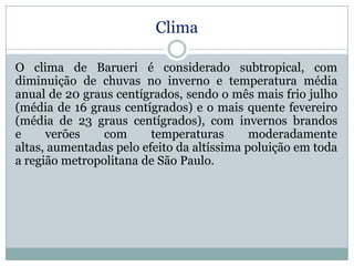 Clima
O clima de Barueri é considerado subtropical, com
diminuição de chuvas no inverno e temperatura média
anual de 20 graus centígrados, sendo o mês mais frio julho
(média de 16 graus centígrados) e o mais quente fevereiro
(média de 23 graus centígrados), com invernos brandos
e
verões
com
temperaturas
moderadamente
altas, aumentadas pelo efeito da altíssima poluição em toda
a região metropolitana de São Paulo.

 