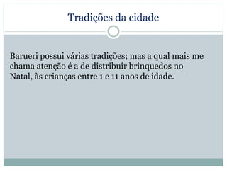 Tradições da cidade

Barueri possui várias tradições; mas a qual mais me
chama atenção é a de distribuir brinquedos no
Natal, às crianças entre 1 e 11 anos de idade.

 