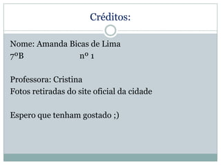 Créditos:
Nome: Amanda Bicas de Lima
7ºB
nº 1
Professora: Cristina
Fotos retiradas do site oficial da cidade

Espero que tenham gostado ;)

 