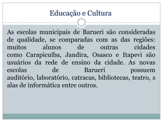 Educação e Cultura
As escolas municipais de Barueri são consideradas
de qualidade, se comparadas com as das regiões:
muitos
alunos
de
outras
cidades
como Carapicuíba, Jandira, Osasco e Itapevi são
usuários da rede de ensino da cidade. As novas
escolas
de
Barueri
possuem
auditório, laboratório, catracas, bibliotecas, teatro, s
alas de informática entre outros.

 