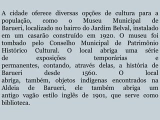 A cidade oferece diversas opções de cultura para a
população,
como
o
Museu
Municipal
de
Barueri, localizado no bairro do Jardim Belval, instalado
em um casarão construído em 1920. O museu foi
tombado pelo Conselho Municipal de Patrimônio
Histórico Cultural. O local abriga uma série
de
exposições
temporárias
e
permanentes, contando, através delas, a história de
Barueri
desde
1560.
O
local
abriga, também, objetos indígenas encontrados na
Aldeia de Barueri, ele também abriga um
antigo vagão estilo inglês de 1901, que serve como
biblioteca.

 