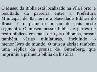 O Museu da Bíblia está localizado na Vila Porto, é
resultado da parceria entre a Prefeitura
Municipal de Barueri e a Sociedade Bíblica do
Brasil, é o primeiro museu do país neste
segmento. O museu possui bíblias e partes de
texto bíblicos em mais de 1.500 idiomas, possui
também várias miniaturas, incluindo o
menor livro do mundo. O museu abriga também
uma réplica da prensa de Gutenberg, que
imprimiu a primeira bíblia da história

 