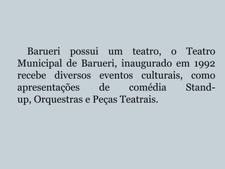 Barueri possui um teatro, o Teatro
Municipal de Barueri, inaugurado em 1992
recebe diversos eventos culturais, como
apresentações
de
comédia
Standup, Orquestras e Peças Teatrais.

 