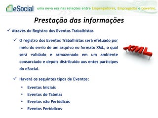uma nova era nas relações entre Empregadores, Empregados e Governo.
 Através do Registro dos Eventos Trabalhistas
 O registro dos Eventos Trabalhistas será efetuado por
meio do envio de um arquivo no formato XML, o qual
será validado e armazenado em um ambiente
consorciado e depois distribuído aos entes partícipes
do eSocial.
Prestação das informações
 Haverá os seguintes tipos de Eventos:
• Eventos Iniciais
• Eventos de Tabelas
• Eventos não Periódicos
• Eventos Periódicos
 