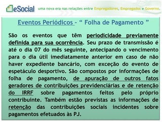 uma nova era nas relações entre Empregadores, Empregados e Governo.
Eventos Periódicos – “ Folha de Pagamento ”
São os eventos que têm periodicidade previamente
definida para sua ocorrência. Seu prazo de transmissão é
até o dia 07 do mês seguinte, antecipando o vencimento
para o dia útil imediatamente anterior em caso de não
haver expediente bancário, com exceção do evento de
espetáculo desportivo. São compostos por informações de
folha de pagamento, de apuração de outros fatos
geradores de contribuições previdenciárias e de retenção
do IRRF sobre pagamentos feitos pelo próprio
contribuinte. Também estão previstas as informações de
retenção das contribuições sociais incidentes sobre
pagamentos efetuados às PJ.
 