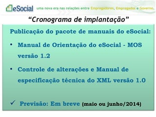 uma nova era nas relações entre Empregadores, Empregados e Governo.
“Cronograma de implantação”
Publicação do pacote de manuais do eSocial:
• Manual de Orientação do eSocial - MOS
versão 1.2
• Controle de alterações e Manual de
especificação técnica do XML versão 1.0
 Previsão: Em breve (maio ou junho/2014)
 