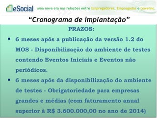 uma nova era nas relações entre Empregadores, Empregados e Governo.
“Cronograma de implantação”
PRAZOS:
 6 meses após a publicação da versão 1.2 do
MOS - Disponibilização do ambiente de testes
contendo Eventos Iniciais e Eventos não
periódicos.
 6 meses após da disponibilização do ambiente
de testes - Obrigatoriedade para empresas
grandes e médias (com faturamento anual
superior à R$ 3.600.000,00 no ano de 2014)
 