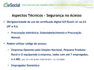 uma nova era nas relações entre Empregadores, Empregados e Governo.
 Obrigatoriedade do uso de certificado digital ICP-Brasil: A1 ou A3
(PF e PJ)
• Procuração eletrônica: Subestabelecimento e Procuração
Manual.
 Podem utilizar código de acesso:
• Empresas Optantes pelo Simples Nacional, Pequeno Produtor
Rural e CI equiparado à empresa, todos com até 7 empregados,
e o MEI. (Art. 72 e 102 da Res. CGSN 94/2011 - LC 123/2006)
• Empregador Doméstico
Aspectos Técnicos – Segurança no Acesso
 