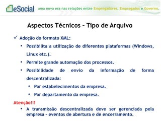 uma nova era nas relações entre Empregadores, Empregados e Governo.
Aspectos Técnicos – Tipo de Arquivo
 Adoção do formato XML:
• Possibilita a utilização de diferentes plataformas (Windows,
Linux etc.).
• Permite grande automação dos processos.
• Possibilidade de envio da informação de forma
descentralizada:
• Por estabelecimentos da empresa.
• Por departamento da empresa.
Atenção!!!
• A transmissão descentralizada deve ser gerenciada pela
empresa – eventos de abertura e de encerramento.
 