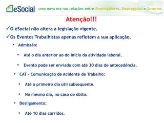 uma nova era nas relações entre Empregadores, Empregados e Governo.
• Admissão:
• Até o dia anterior ao do início da atividade laboral.
• Evento pode ser enviado com até 30 dias de antecedência.
Atenção!!!
O eSocial não altera a legislação vigente.
Os Eventos Trabalhistas apenas refletem a sua aplicação.
• CAT – Comunicação de Acidente de Trabalho:
• Até o primeiro dia útil subsequente.
• No mesmo dia, no caso de óbito.
• Desligamento:
• Até 10 dias corridos.
 
