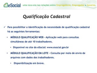 uma nova era nas relações entre Empregadores, Empregados e Governo.
Qualificação Cadastral
 Para possibilitar a identificação da necessidade de qualificação cadastral
há as seguintes ferramentas:
• MÓDULO QUALIFICAÇÃO WEB - Aplicação web para consultas
simultâneas de até 10 trabalhadores.
• Disponível no site do eSocial: www.esocial.gov.br
• MÓDULO QUALIFICAÇÃO EM LOTE – Consulta por meio de envio de
arquivos com dados dos trabalhadores.
• Disponibilização em breve.
 