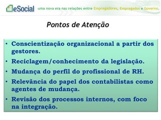 uma nova era nas relações entre Empregadores, Empregados e Governo.
Pontos de Atenção
• Conscientização organizacional a partir dos
gestores.
• Reciclagem/conhecimento da legislação.
• Mudança do perfil do profissional de RH.
• Relevância do papel dos contabilistas como
agentes de mudança.
• Revisão dos processos internos, com foco
na integração.
 