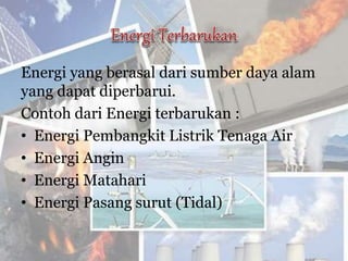 Energi yang berasal dari sumber daya alam
yang dapat diperbarui.
Contoh dari Energi terbarukan :
• Energi Pembangkit Listrik Tenaga Air
• Energi Angin
• Energi Matahari
• Energi Pasang surut (Tidal)
 