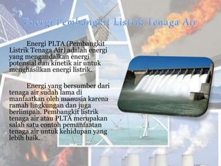 Energi PLTA (Pembangkit
Listrik Tenaga Air) adalah energi
yang mengandalkan energi
potensial dan kinetik air untuk
menghasilkan energi listrik.
Energi yang bersumber dari
tenaga air sudah lama di
manfaatkan oleh manusia karena
ramah lingkungan dan juga
berlimpah. Pembangkit listrik
tenaga air atau PLTA merupakan
salah satu contoh pemanfaatan
tenaga air untuk kehidupan yang
lebih baik.
 