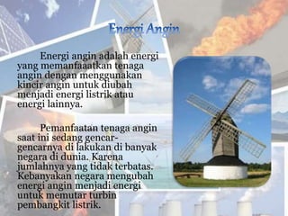 Energi angin adalah energi
yang memanfaaatkan tenaga
angin dengan menggunakan
kincir angin untuk diubah
menjadi energi listrik atau
energi lainnya.
Pemanfaatan tenaga angin
saat ini sedang gencar-
gencarnya di lakukan di banyak
negara di dunia. Karena
jumlahnya yang tidak terbatas.
Kebanyakan negara mengubah
energi angin menjadi energi
untuk memutar turbin
pembangkit listrik.
 