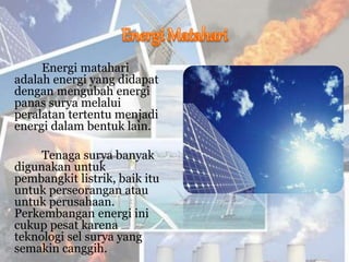Energi matahari
adalah energi yang didapat
dengan mengubah energi
panas surya melalui
peralatan tertentu menjadi
energi dalam bentuk lain.
Tenaga surya banyak
digunakan untuk
pembangkit listrik, baik itu
untuk perseorangan atau
untuk perusahaan.
Perkembangan energi ini
cukup pesat karena
teknologi sel surya yang
semakin canggih.
 
