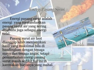 Energi pasang surut adalah
energi yang memanfaatkan
pasang surut air yang sering
disebutu juga sebagai energi
tidal.
Pasang surut air laut
dianggap lebih menjanjikan
hasil yang maksimal bila di
bandingkan dengan tenaga
surya dan tenaga angin. tetapi
pemanfaatan energi pasang
surut masih sedikit hal ini di
karenakan biayanya yang mahal.
 