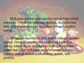Makanan merupakan sumber energi bagi tubuh
manusia. Untuk berolahraga, belajar, dan aktivitas
lain, kita membutuhkan makanan sebagai sumber
energi.
Makanan diperlukan oleh tubuh sebagai sumber
energi. Dengan asupan makanan yang baik dan
cukup, kamu dapat melakukan berbagai aktivitas
sehari-hari. Zat makanan yang berperan sebagai
sumber energi adalah karbohidrat, lemak, dan
protein.
 