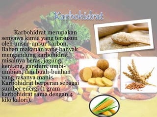 Karbohidrat merupakan
senyawa kimia yang tersusun
oleh unsur-unsur karbon.
Bahan makanan yang banyak
mengandung karbohidrat,
misalnya beras, jagung,
kentang, gandum, umbi-
umbian, dan buah-buahan
yang rasanya manis.
Karbohidrat berperan sebagai
sumber energi (1 gram
karbohidrat sama dengan 4
kilo kalori).
 