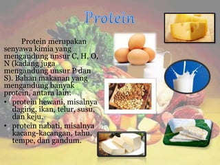 Protein merupakan
senyawa kimia yang
mengandung unsur C, H, O,
N (kadang juga
mengandung unsur P dan
S). Bahan makanan yang
mengandung banyak
protein, antara lain:
• protein hewani, misalnya
daging, ikan, telur, susu,
dan keju.
• protein nabati, misalnya
kacang-kacangan, tahu,
tempe, dan gandum.
 