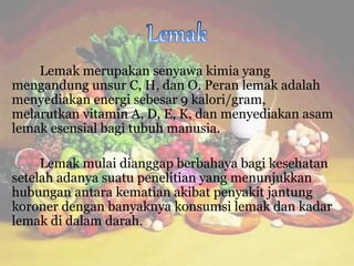Lemak merupakan senyawa kimia yang
mengandung unsur C, H, dan O. Peran lemak adalah
menyediakan energi sebesar 9 kalori/gram,
melarutkan vitamin A, D, E, K, dan menyediakan asam
lemak esensial bagi tubuh manusia.
Lemak mulai dianggap berbahaya bagi kesehatan
setelah adanya suatu penelitian yang menunjukkan
hubungan antara kematian akibat penyakit jantung
koroner dengan banyaknya konsumsi lemak dan kadar
lemak di dalam darah.
 