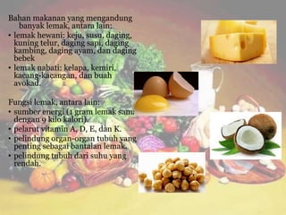 Bahan makanan yang mengandung
banyak lemak, antara lain:
• lemak hewani: keju, susu, daging,
kuning telur, daging sapi, daging
kambing, daging ayam, dan daging
bebek
• lemak nabati: kelapa, kemiri,
kacang-kacangan, dan buah
avokad.
Fungsi lemak, antara lain:
• sumber energi (1 gram lemak sama
dengan 9 kilo kalori).
• pelarut vitamin A, D, E, dan K.
• pelindung organ-organ tubuh yang
penting sebagai bantalan lemak.
• pelindung tubuh dari suhu yang
rendah.
 