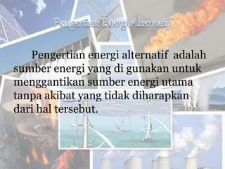Pengertian energi alternatif adalah
sumber energi yang di gunakan untuk
menggantikan sumber energi utama
tanpa akibat yang tidak diharapkan
dari hal tersebut.
 