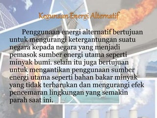 Penggunaan energi alternatif bertujuan
untuk mengurangi ketergantungan suatu
negara kepada negara yang menjadi
pemasok sumber energi utama seperti
minyak bumi. selain itu juga bertujuan
untuk mengantikan penggunaan sumber
energi utama seperti bahan bakar minyak
yang tidak terbarukan dan mengurangi efek
pencemaran lingkungan yang semakin
parah saat ini.
 
