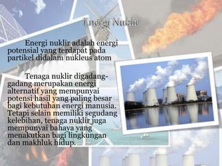 Energi nuklir adalah energi
potensial yang terdapat pada
partikel didalam nukleus atom
Tenaga nuklir digadang-
gadang merupakan energi
alternatif yang mempunyai
potensi hasil yang paling besar
bagi kebutuhan energi manusia.
Tetapi selain memiliki segudang
kelebihan, tenaga nuklir juga
mempunyai bahaya yang
menakutkan bagi lingkungan
dan makhluk hidup.
 