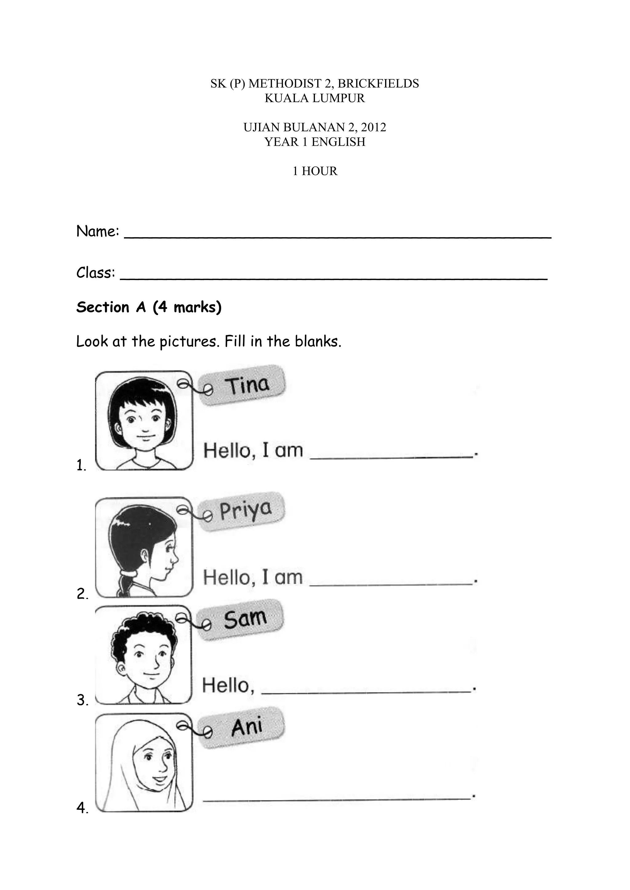 SK (P) METHODIST 2, BRICKFIELDS
KUALA LUMPUR
UJIAN BULANAN 2, 2012
YEAR 1 ENGLISH
1 HOUR
Name: ______________________________________________
Class: ______________________________________________
Section A (4 marks)
Look at the pictures. Fill in the blanks.
1.
2.
3.
4.