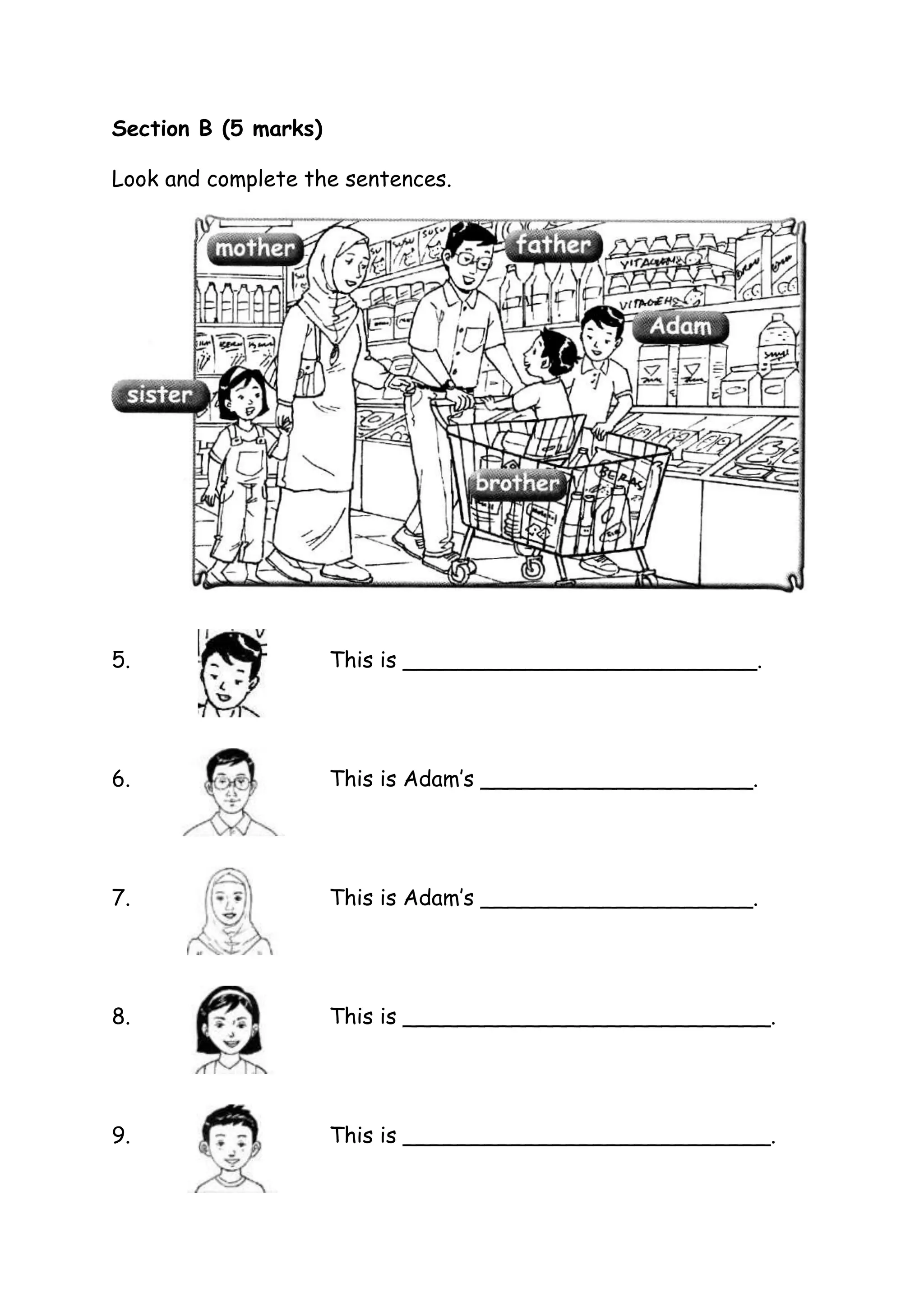 Section B (5 marks)
Look and complete the sentences.
5.
This is __________________________.
6.
This is Adam’s ____________________.
7.
This is Adam’s ____________________.
8.
This is ___________________________.
9.
This is ___________________________.