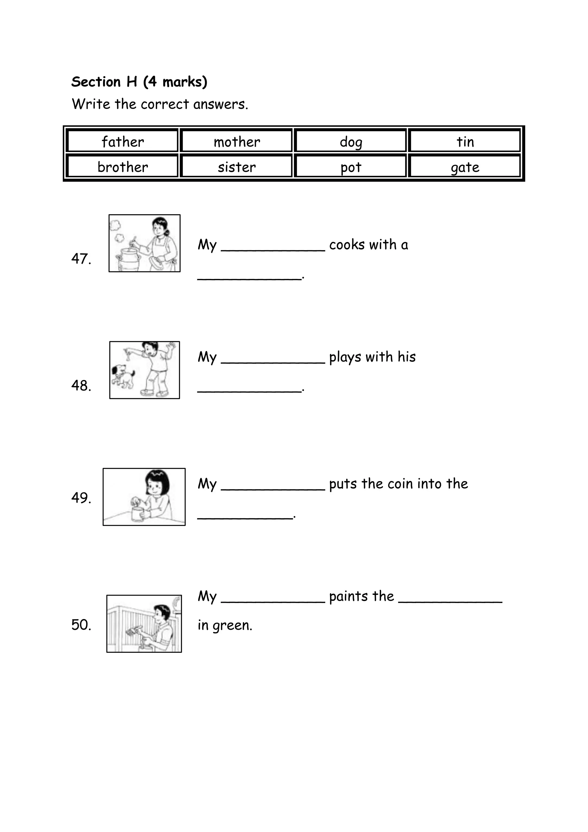 Section H (4 marks)
Write the correct answers.
father
dog
tin
brother
47.
mother
sister
pot
gate
My ____________ cooks with a
____________.
My ____________ plays with his
48.
49.
____________.
My ____________ puts the coin into the
___________.
My ____________ paints the ____________
50.
in green.